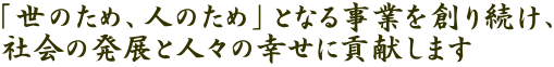 「世のため、人のため」となる事業を創り続け、 社会の発展と人々の幸せに貢献します